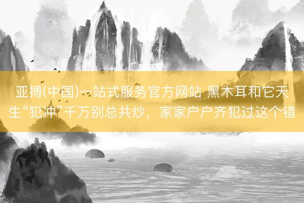 亚搏(中国)一站式服务官方网站 黑木耳和它天生“犯冲”千万别总共炒，家家户户齐犯过这个错