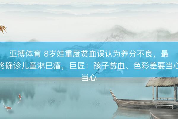 亚搏体育 8岁娃重度贫血误认为养分不良，最终确诊儿童淋巴瘤，巨匠：孩子贫血、色彩差要当心