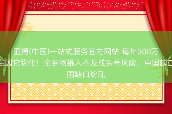亚搏(中国)一站式服务官方网站 每年300万东谈主因它物化！全谷物摄入不及成头号风险，中国缺口纷乱