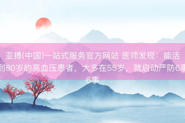 亚搏(中国)一站式服务官方网站 医师发现：能活到80岁的高血压患者，大多在55岁，就启动严防6事