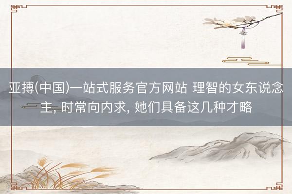 亚搏(中国)一站式服务官方网站 理智的女东说念主， 时常向内求， 她们具备这几种才略