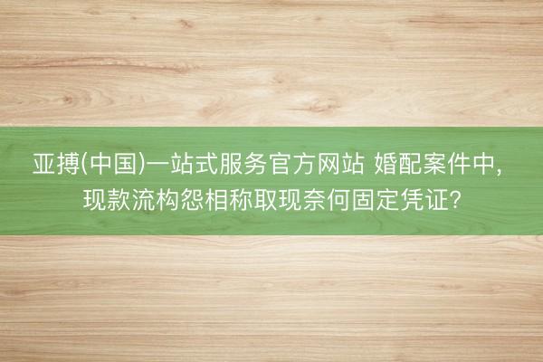 亚搏(中国)一站式服务官方网站 婚配案件中， 现款流构怨相称取现奈何固定凭证?