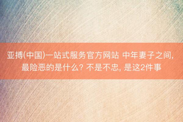 亚搏(中国)一站式服务官方网站 中年妻子之间， 最险恶的是什么? 不是不忠， 是这2件事