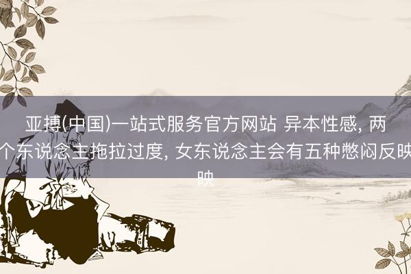 亚搏(中国)一站式服务官方网站 异本性感， 两个东说念主拖拉过度， 女东说念主会有五种憋闷反映
