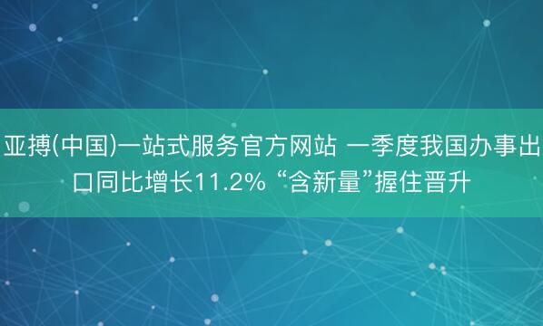 亚搏(中国)一站式服务官方网站 一季度我国办事出口同比增长11.2% “含新量”握住晋升