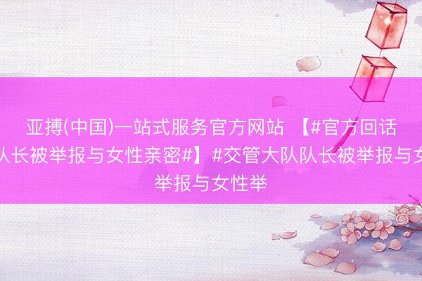 亚搏(中国)一站式服务官方网站 【#官方回话交管队长被举报与女性亲密#】#交管大队队长被举报与女性举