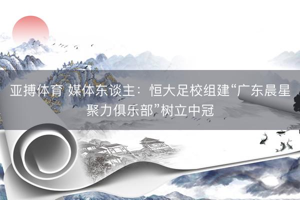 亚搏体育 媒体东谈主：恒大足校组建“广东晨星聚力俱乐部”树立中冠