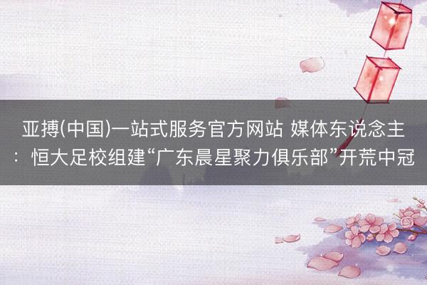亚搏(中国)一站式服务官方网站 媒体东说念主：恒大足校组建“广东晨星聚力俱乐部”开荒中冠