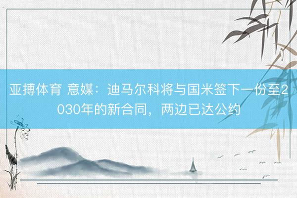 亚搏体育 意媒：迪马尔科将与国米签下一份至2030年的新合同，两边已达公约