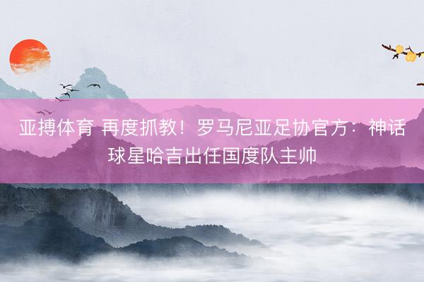 亚搏体育 再度抓教！罗马尼亚足协官方：神话球星哈吉出任国度队主帅