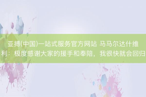 亚搏(中国)一站式服务官方网站 马马尔达什维利：极度感谢大家的援手和奉陪，我很快就会回归