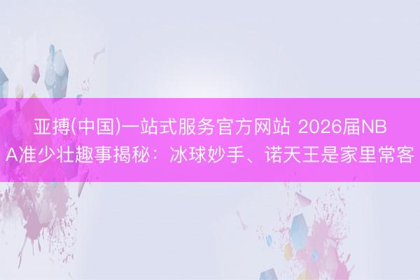 亚搏(中国)一站式服务官方网站 2026届NBA准少壮趣事揭秘：冰球妙手、诺天王是家里常客