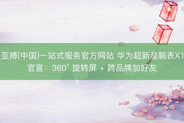 亚搏(中国)一站式服务官方网站 华为超新星腕表X1官宣：360° 旋转屏 + 跨品牌加好友