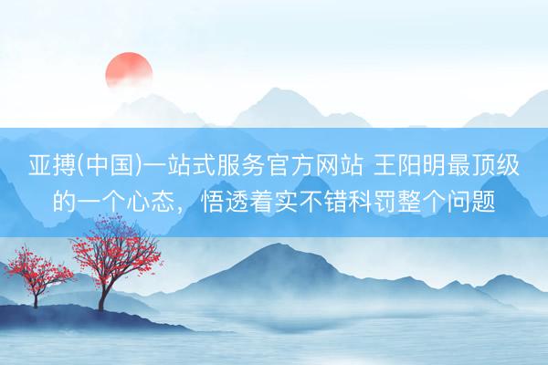 亚搏(中国)一站式服务官方网站 王阳明最顶级的一个心态，悟透着实不错科罚整个问题