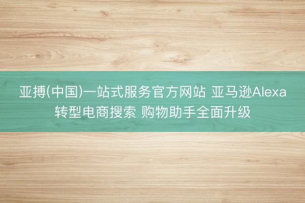 亚搏(中国)一站式服务官方网站 亚马逊Alexa转型电商搜索 购物助手全面升级