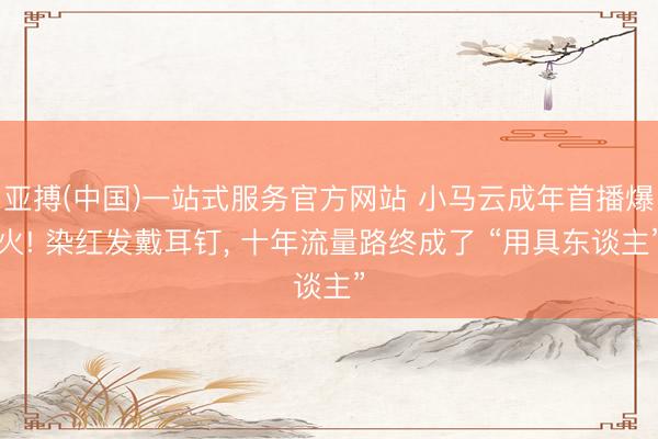 亚搏(中国)一站式服务官方网站 小马云成年首播爆火! 染红发戴耳钉， 十年流量路终成了 “用具东谈主”