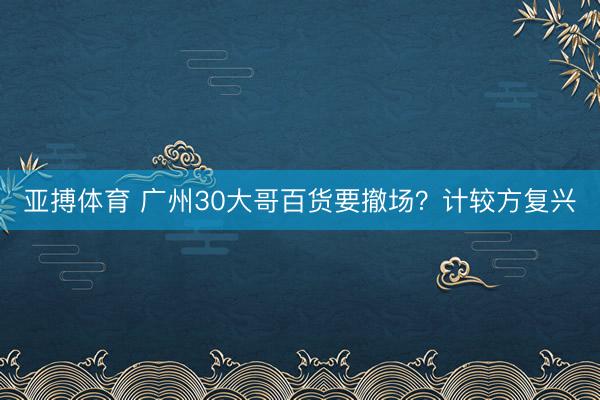 亚搏体育 广州30大哥百货要撤场？计较方复兴