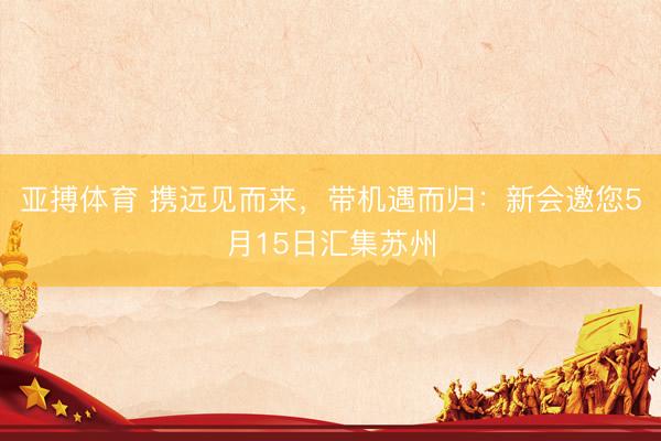 亚搏体育 携远见而来，带机遇而归：新会邀您5月15日汇集苏州