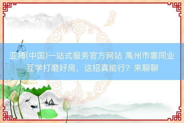 亚搏(中国)一站式服务官方网站 禹州市靠同业互学打磨好房，这招真能行？来聊聊