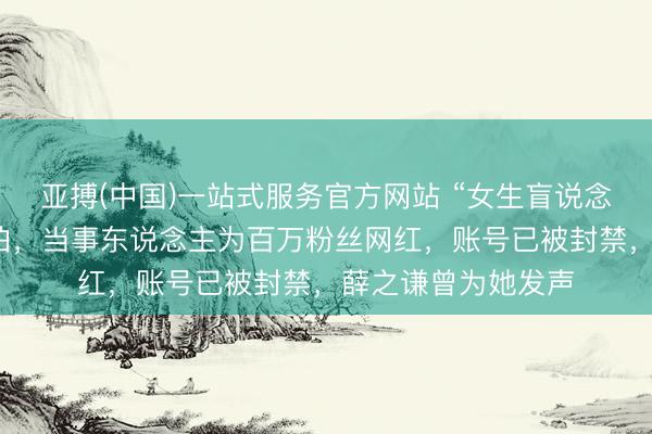 亚搏(中国)一站式服务官方网站 “女生盲说念被撞反被骂”系摆拍,当事东说念主为百万粉丝网红,账号已被封禁,薛之谦曾为她发声