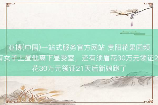 亚搏(中国)一站式服务官方网站 贵阳花果园频现闪婚骗局：有女子上昼仳离下昼受室，还有须眉花30万元领证21天后新娘跑了