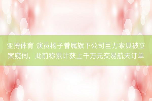 亚搏体育 演员杨子眷属旗下公司巨力索具被立案窥伺,此前称累计获上千万元交易航天订单