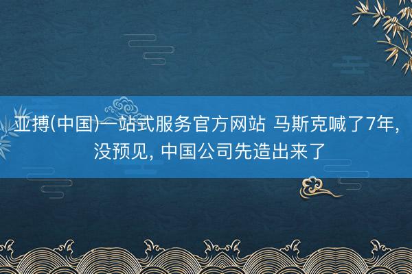 亚搏(中国)一站式服务官方网站 马斯克喊了7年， 没预见， 中国公司先造出来了