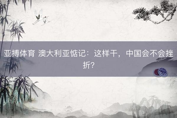 亚搏体育 澳大利亚惦记：这样干，中国会不会挫折？