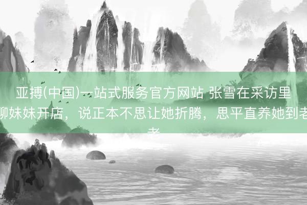 亚搏(中国)一站式服务官方网站 张雪在采访里聊妹妹开店，说正本不思让她折腾，思平直养她到老