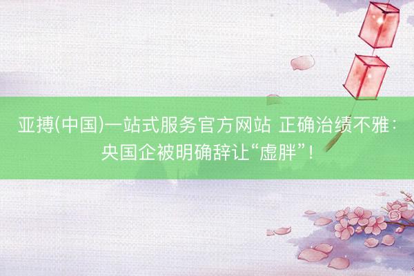 亚搏(中国)一站式服务官方网站 正确治绩不雅：央国企被明确辞让“虚胖”！
