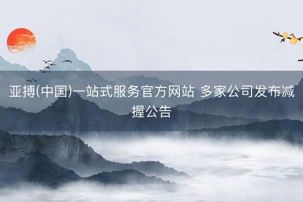 亚搏(中国)一站式服务官方网站 多家公司发布减握公告