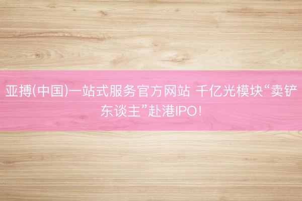 亚搏(中国)一站式服务官方网站 千亿光模块“卖铲东谈主”赴港IPO！