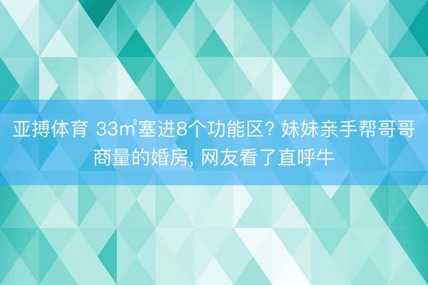 亚搏体育 33㎡塞进8个功能区? 妹妹亲手帮哥哥商量的婚房， 网友看了直呼牛