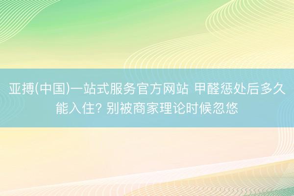 亚搏(中国)一站式服务官方网站 甲醛惩处后多久能入住? 别被商家理论时候忽悠