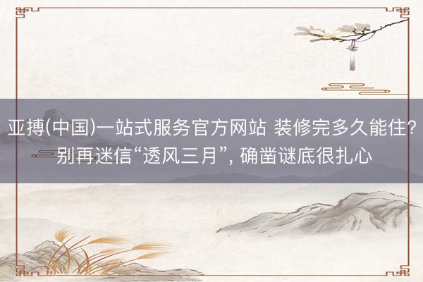亚搏(中国)一站式服务官方网站 装修完多久能住? 别再迷信“透风三月”， 确凿谜底很扎心
