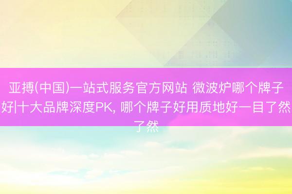 亚搏(中国)一站式服务官方网站 微波炉哪个牌子好|十大品牌深度PK， 哪个牌子好用质地好一目了然