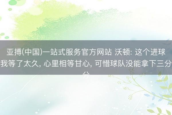 亚搏(中国)一站式服务官方网站 沃顿: 这个进球我等了太久， 心里相等甘心， 可惜球队没能拿下三分