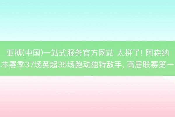 亚搏(中国)一站式服务官方网站 太拼了! 阿森纳本赛季37场英超35场跑动独特敌手， 高居联赛第一