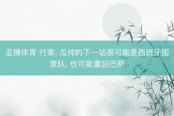 亚搏体育 行家: 瓜帅的下一站很可能是西班牙国度队， 也可能重回巴萨