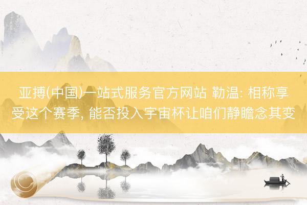 亚搏(中国)一站式服务官方网站 勒温: 相称享受这个赛季， 能否投入宇宙杯让咱们静瞻念其变