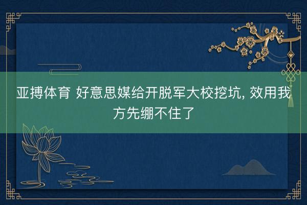 亚搏体育 好意思媒给开脱军大校挖坑， 效用我方先绷不住了