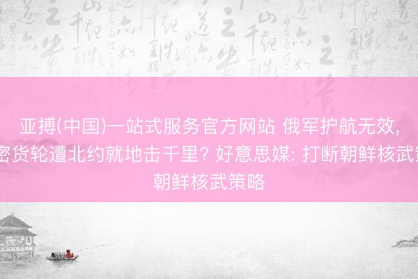 亚搏(中国)一站式服务官方网站 俄军护航无效， 私密货轮遭北约就地击千里? 好意思媒: 打断朝鲜核武策略