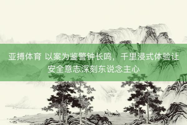 亚搏体育 以案为鉴警钟长鸣，千里浸式体验让安全意志深刻东说念主心