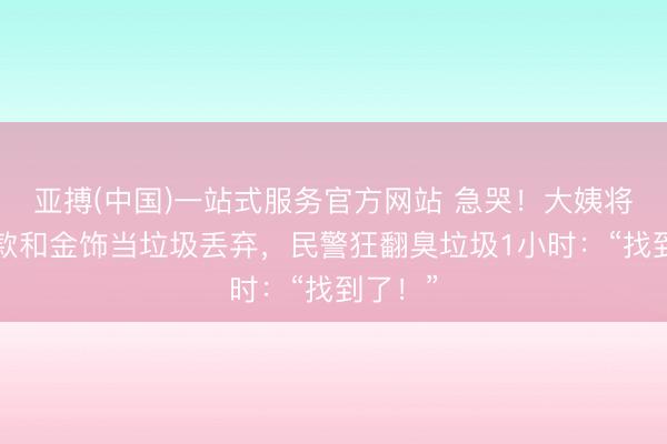 亚搏(中国)一站式服务官方网站 急哭！大姨将3万现款和金饰当垃圾丢弃，民警狂翻臭垃圾1小时：“找到了！”