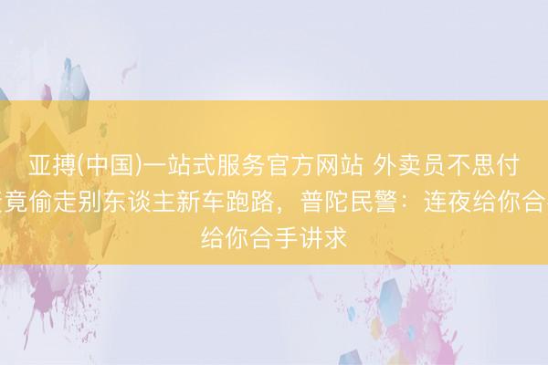 亚搏(中国)一站式服务官方网站 外卖员不思付租车资竟偷走别东谈主新车跑路，普陀民警：连夜给你合手讲求