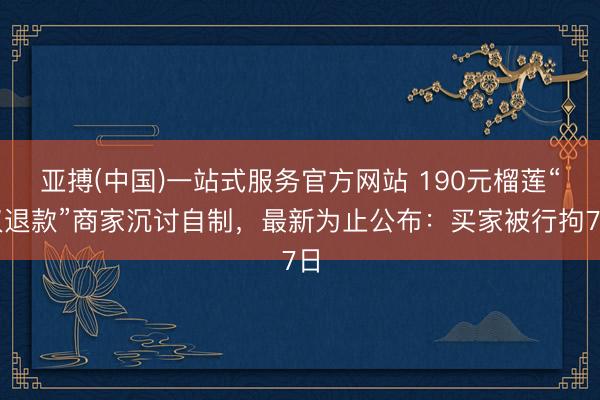 亚搏(中国)一站式服务官方网站 190元榴莲“仅退款”商家沉讨自制，最新为止公布：买家被行拘7日