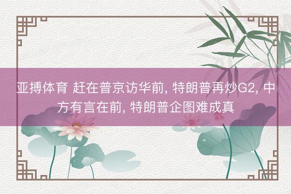亚搏体育 赶在普京访华前, 特朗普再炒G2, 中方有言在前, 特朗普企图难成真
