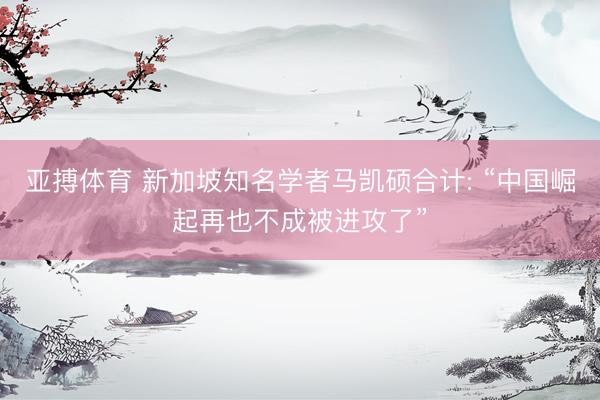 亚搏体育 新加坡知名学者马凯硕合计: “中国崛起再也不成被进攻了”