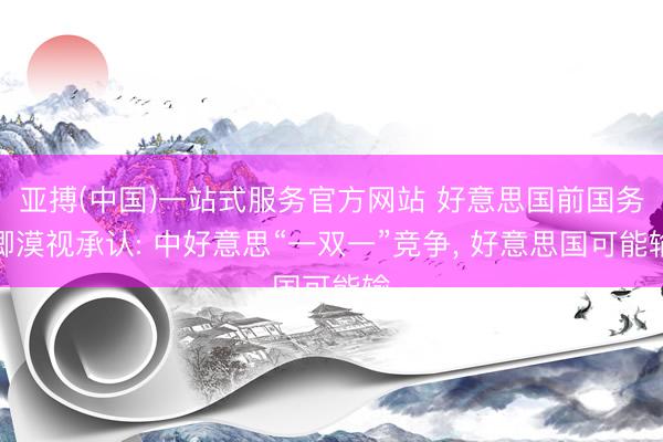 亚搏(中国)一站式服务官方网站 好意思国前国务卿漠视承认: 中好意思“一双一”竞争， 好意思国可能输