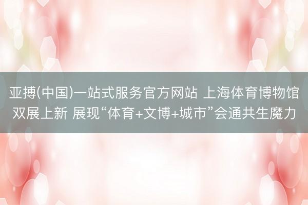 亚搏(中国)一站式服务官方网站 上海体育博物馆双展上新 展现“体育+文博+城市”会通共生魔力